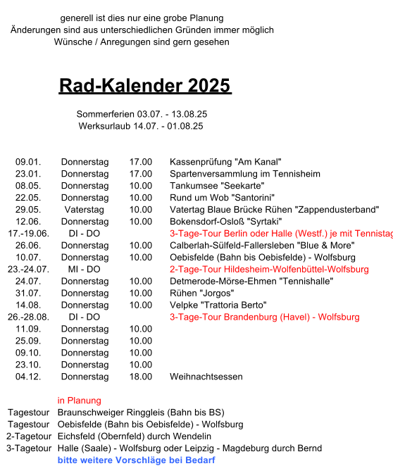 generell ist dies nur eine grobe Planung nderungen sind aus unterschiedlichen Grnden immer mglich Wnsche / Anregungen sind gern gesehen Rad-Kalender 2025 Sommerferien 03.07. - 13.08.25 Werksurlaub 14.07. - 01.08.25 09.01. Donnerstag 17.00 Kassenprfung "Am Kanal" 23.01. Donnerstag 17.00 Spartenversammlung im Tennisheim 08.05. Donnerstag 10.00 Tankumsee "Seekarte" 22.05. Donnerstag 10.00 Rund um Wob "Santorini" 29.05. Vaterstag 10.00 Vatertag Blaue Brcke Rhen "Zappendusterband" 12.06. Donnerstag 10.00 Bokensdorf-Oslo "Syrtaki" 17.-19.06. DI - DO 3-Tage-Tour Berlin oder Halle (Westf.) je mit Tennistag 26.06. Donnerstag 10.00 Calberlah-Slfeld-Fallersleben "Blue & More" 10.07. Donnerstag 10.00 Oebisfelde (Bahn bis Oebisfelde) - Wolfsburg 23.-24.07. MI - DO 2-Tage-Tour Hildesheim-Wolfenbttel-Wolfsburg 24.07. Donnerstag 10.00 Detmerode-Mrse-Ehmen "Tennishalle" 31.07. Donnerstag 10.00 Rhen "Jorgos" 14.08. Donnerstag 10.00 Velpke "Trattoria Berto" 26.-28.08. DI - DO 3-Tage-Tour Brandenburg (Havel) - Wolfsburg 11.09. Donnerstag 10.00 25.09. Donnerstag 10.00 09.10. Donnerstag 10.00 23.10. Donnerstag 10.00 04.12. Donnerstag 18.00 Weihnachtsessen in Planung Tagestour Braunschweiger Ringgleis (Bahn bis BS) Tagestour Oebisfelde (Bahn bis Oebisfelde) - Wolfsburg 2-Tagetour Eichsfeld (Obernfeld) durch Wendelin 3-Tagetour Halle (Saale) - Wolfsburg oder Leipzig - Magdeburg durch Bernd  bitte weitere Vorschlge bei Bedarf